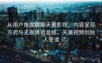 从用户角度聊聊天美影视：内容呈现方式与主观体验总结，天美视频创始人是谁