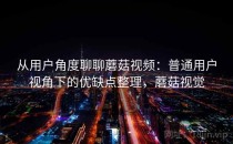 从用户角度聊聊蘑菇视频：普通用户视角下的优缺点整理，蘑菇视觉