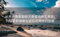 从用户角度聊聊天美蜜桃麻花果冻：内容更新频率与实际可用性的观察