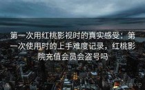 第一次用<strong>红桃影视</strong>时的真实感受：第一次使用时的上手难度记录，红桃影院充值会员会盗号吗