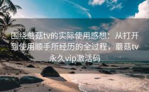围绕蘑菇tv的实际使用感想：从打开到使用顺手所经历的全过程，蘑菇tv永久vip激活码