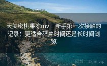 天美密桃果冻mv｜新手第一次接触的记录：更适合碎片时间还是长时间浏览