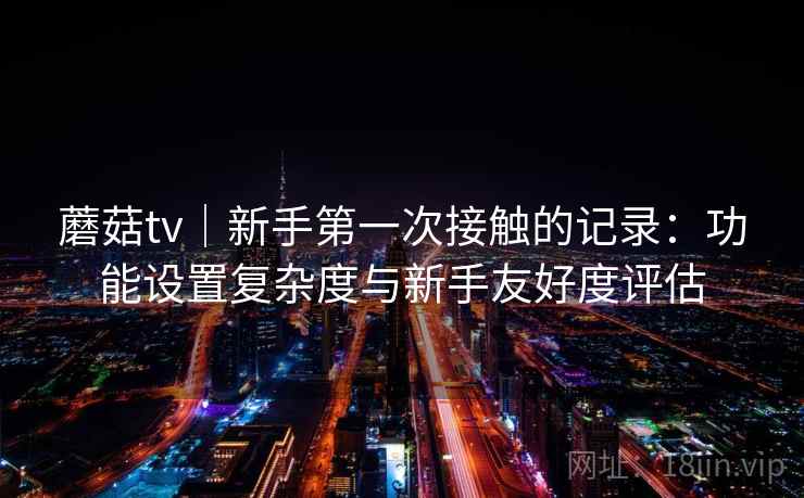 蘑菇tv|新手第一次接触的记录:功能设置复杂度与新手友好度评估 第1张 蘑菇tv|新手第一次接触的记录:功能设置复杂度与新手友好度评估 第1张