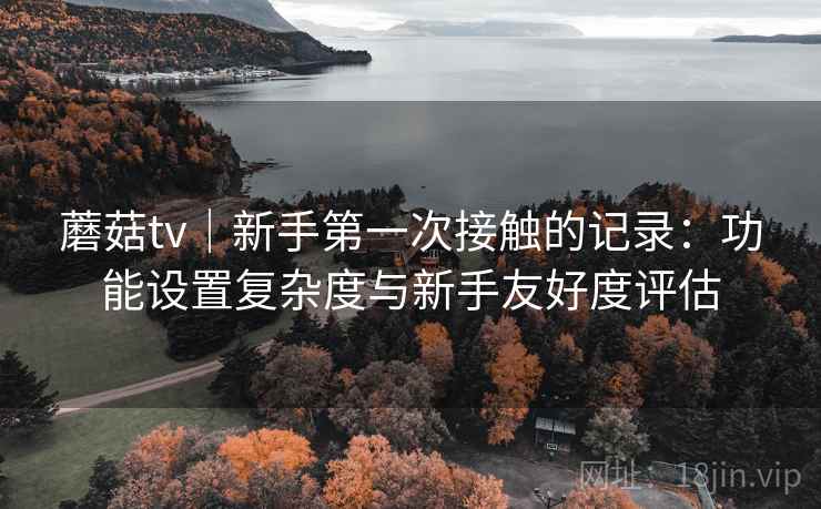 蘑菇tv|新手第一次接触的记录:功能设置复杂度与新手友好度评估 第2张 蘑菇tv|新手第一次接触的记录:功能设置复杂度与新手友好度评估 第2张