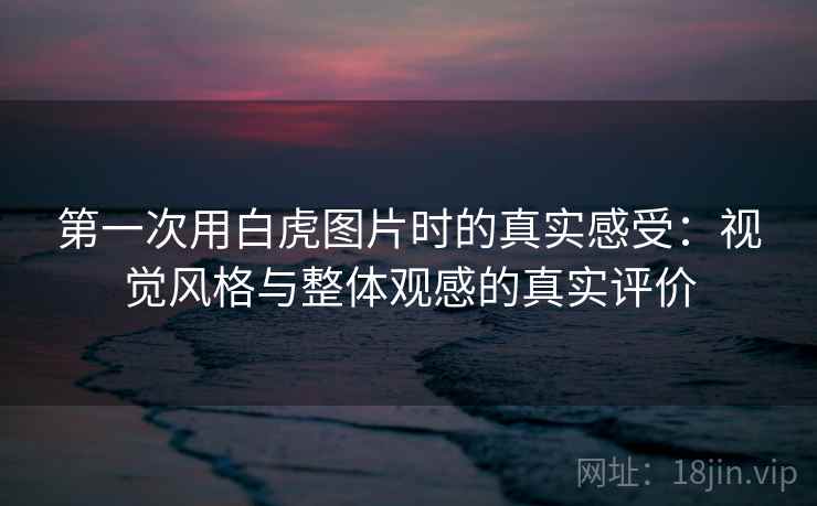 第一次用白虎图片时的真实感受：视觉风格与整体观感的真实评价  第1张