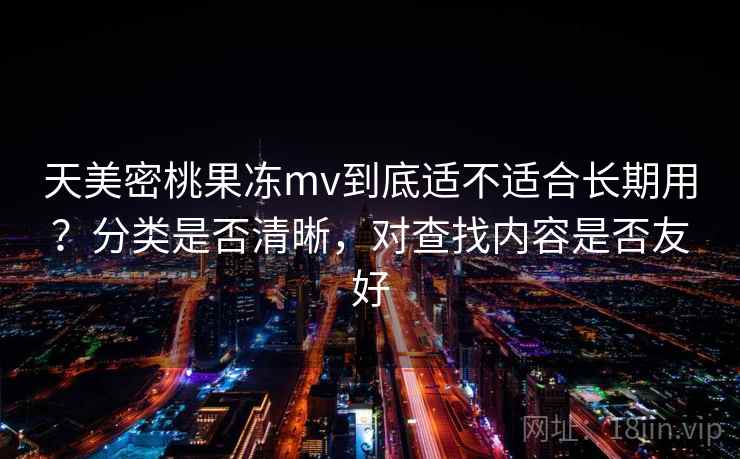 天美密桃果冻mv到底适不适合长期用？分类是否清晰，对查找内容是否友好  第2张