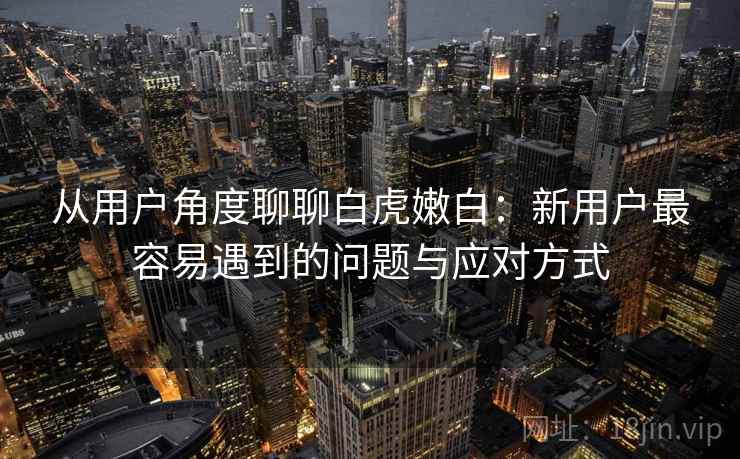 从用户角度聊聊白虎嫩白:新用户最容易遇到的问题与应对方式 第2张 从用户角度聊聊白虎嫩白:新用户最容易遇到的问题与应对方式 第2张