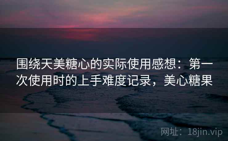 围绕天美糖心的实际使用感想：第一次使用时的上手难度记录，美心糖果  第1张