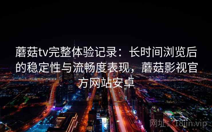 蘑菇tv完整体验记录：长时间浏览后的稳定性与流畅度表现，蘑菇影视官方网站安卓  第2张