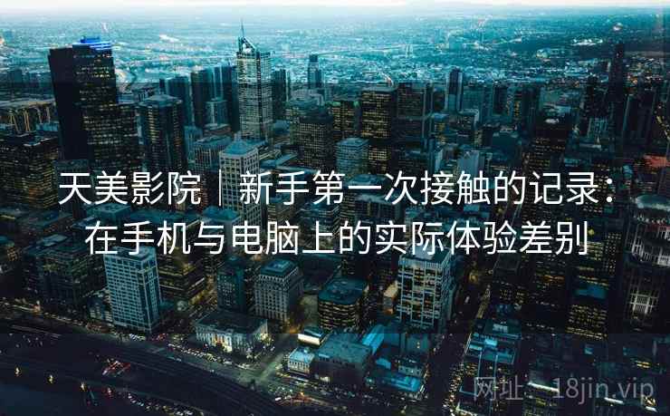 天美影院｜新手第一次接触的记录：在手机与电脑上的实际体验差别  第1张