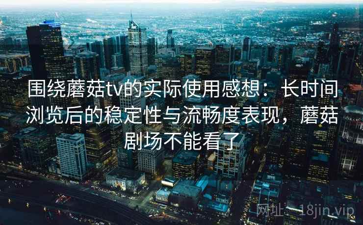 围绕蘑菇tv的实际使用感想：长时间浏览后的稳定性与流畅度表现，蘑菇剧场不能看了  第1张