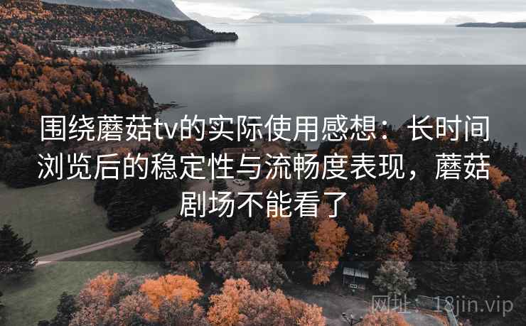 围绕蘑菇tv的实际使用感想：长时间浏览后的稳定性与流畅度表现，蘑菇剧场不能看了  第2张