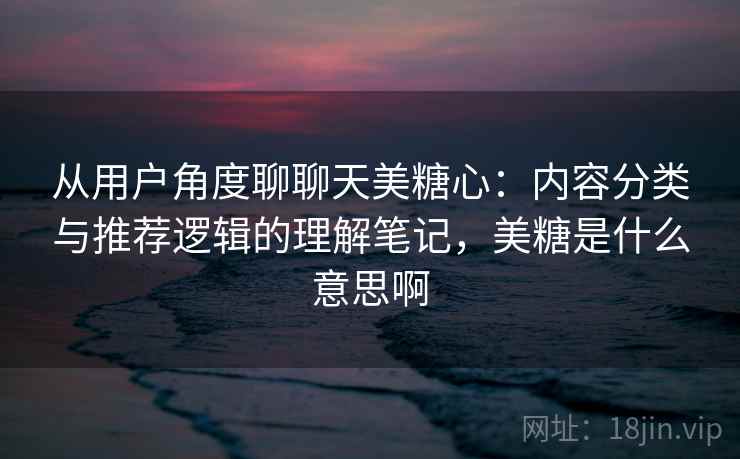 从用户角度聊聊天美糖心：内容分类与推荐逻辑的理解笔记，美糖是什么意思啊  第2张