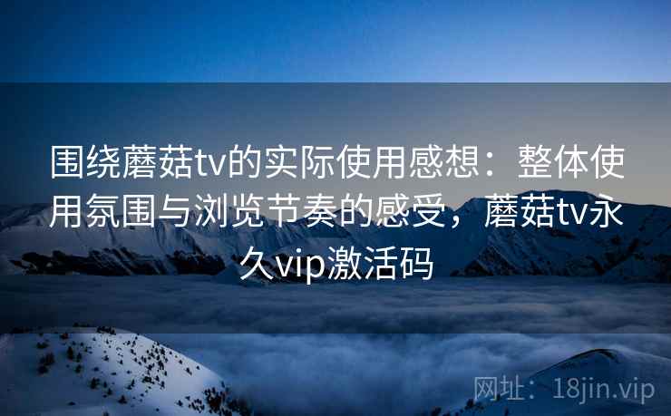 围绕蘑菇tv的实际使用感想：整体使用氛围与浏览节奏的感受，蘑菇tv永久vip激活码  第1张