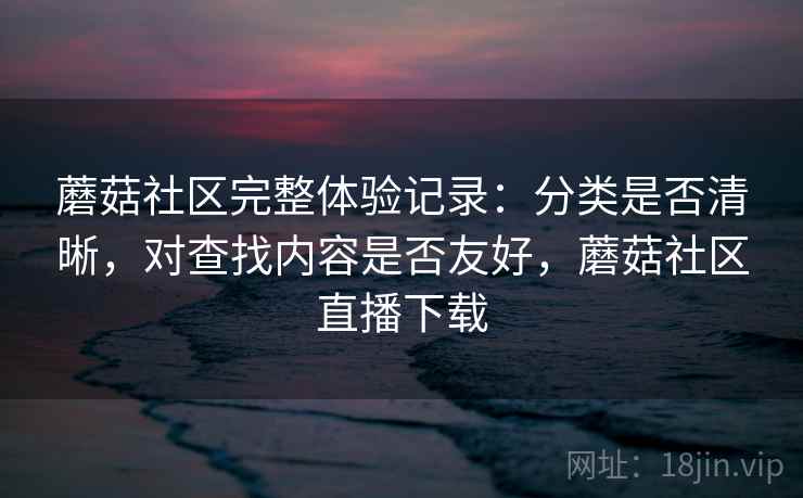 蘑菇社区完整体验记录：分类是否清晰，对查找内容是否友好，蘑菇社区直播下载  第1张