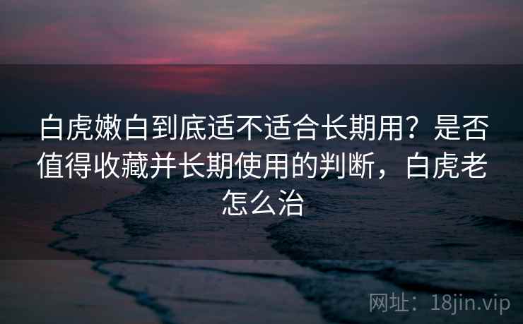 白虎嫩白到底适不适合长期用？是否值得收藏并长期使用的判断，白虎老怎么治  第2张