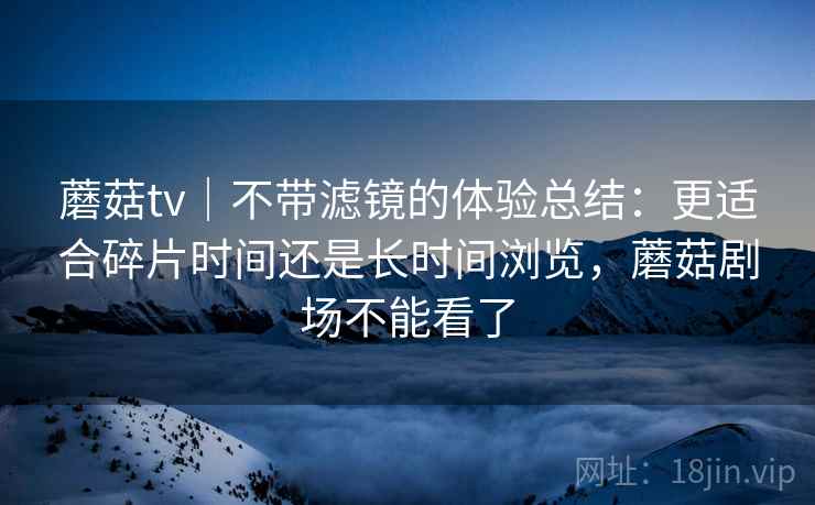 蘑菇tv｜不带滤镜的体验总结：更适合碎片时间还是长时间浏览，蘑菇剧场不能看了  第1张