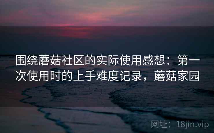围绕蘑菇社区的实际使用感想：第一次使用时的上手难度记录，蘑菇家园  第1张