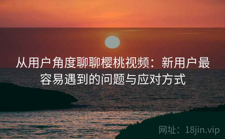 从用户角度聊聊樱桃视频：新用户最容易遇到的问题与应对方式  第1张