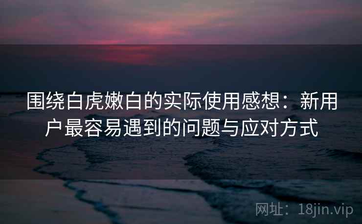 围绕白虎嫩白的实际使用感想：新用户最容易遇到的问题与应对方式  第2张