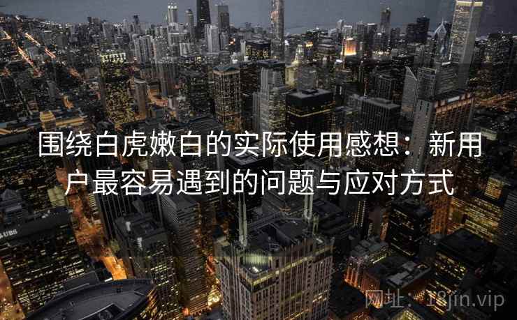 围绕白虎嫩白的实际使用感想：新用户最容易遇到的问题与应对方式  第1张