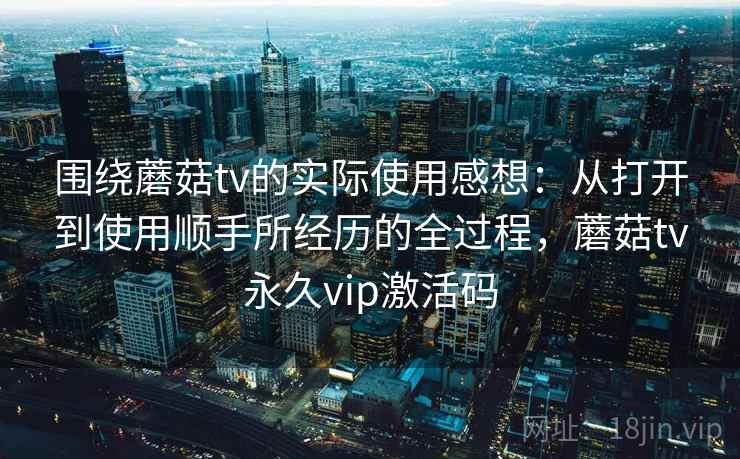 围绕蘑菇tv的实际使用感想：从打开到使用顺手所经历的全过程，蘑菇tv永久vip激活码  第2张
