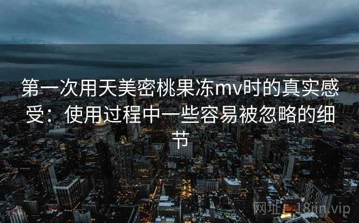 第一次用天美密桃果冻mv时的真实感受：使用过程中一些容易被忽略的细节  第2张