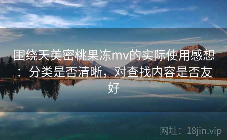 围绕天美密桃果冻mv的实际使用感想：分类是否清晰，对查找内容是否友好  第2张