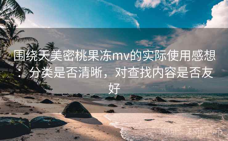 围绕天美密桃果冻mv的实际使用感想：分类是否清晰，对查找内容是否友好  第1张