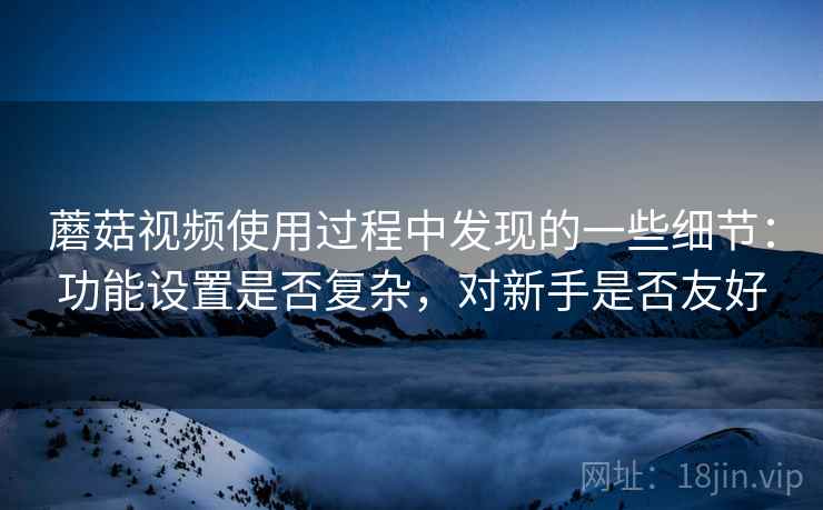 蘑菇视频使用过程中发现的一些细节:功能设置是否复杂,对新手是否友好 第2张 蘑菇视频使用过程中发现的一些细节:功能设置是否复杂,对新手是否友好 第2张
