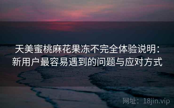天美蜜桃麻花果冻不完全体验说明:新用户最容易遇到的问题与应对方式 第1张 天美蜜桃麻花果冻不完全体验说明:新用户最容易遇到的问题与应对方式 第1张