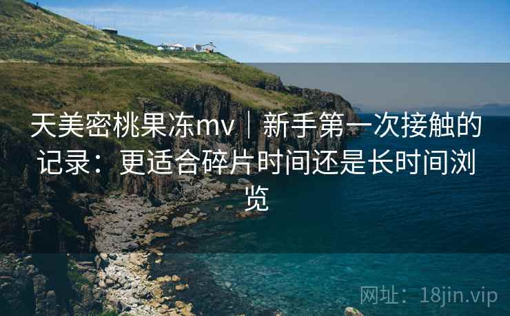 天美密桃果冻mv|新手第一次接触的记录:更适合碎片时间还是长时间浏览 第1张 天美密桃果冻mv|新手第一次接触的记录:更适合碎片时间还是长时间浏览 第1张