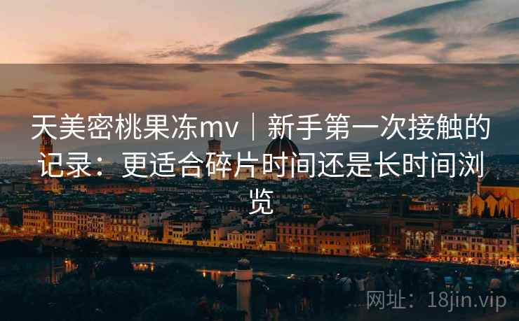 天美密桃果冻mv|新手第一次接触的记录:更适合碎片时间还是长时间浏览 第2张 天美密桃果冻mv|新手第一次接触的记录:更适合碎片时间还是长时间浏览 第2张