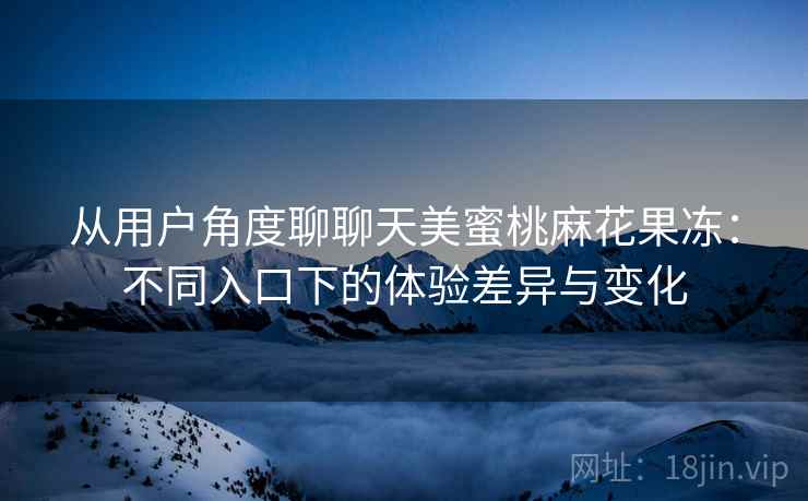 从用户角度聊聊天美蜜桃麻花果冻:不同入口下的体验差异与变化 从用户角度聊聊天美蜜桃麻花果冻:不同入口下的体验差异与变化