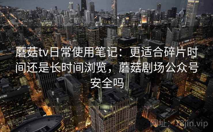 蘑菇tv日常使用笔记:更适合碎片时间还是长时间浏览,蘑菇剧场公众号安全吗 第1张 蘑菇tv日常使用笔记:更适合碎片时间还是长时间浏览,蘑菇剧场公众号安全吗 第1张