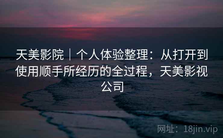 天美影院|个人体验整理:从打开到使用顺手所经历的全过程,天美影视公司 第2张 天美影院|个人体验整理:从打开到使用顺手所经历的全过程,天美影视公司 第2张