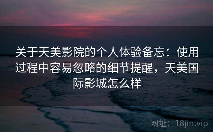 关于天美影院的个人体验备忘:使用过程中容易忽略的细节提醒,天美国际影城怎么样 第2张 关于天美影院的个人体验备忘:使用过程中容易忽略的细节提醒,天美国际影城怎么样 第2张
