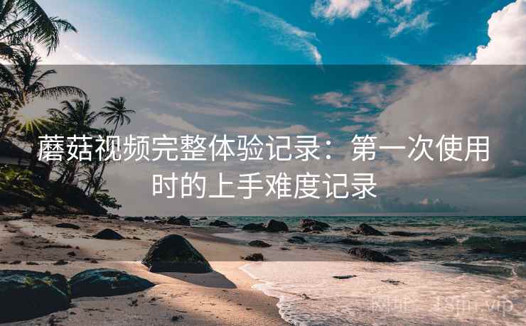 蘑菇视频完整体验记录:第一次使用时的上手难度记录 第2张 蘑菇视频完整体验记录:第一次使用时的上手难度记录 第2张
